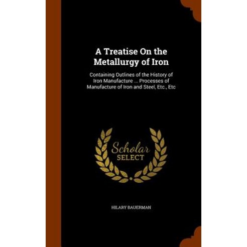 A Treatise on the Metallurgy of Iron: Containing Outlines of the History of Iron Manufacture ... Proce..., Arkose Press