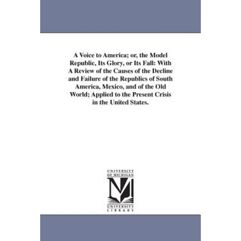 A Voice to America; Or the Model Republic Its Glory or Its Fall: With a Review of the Causes of the..., University of Michigan Library