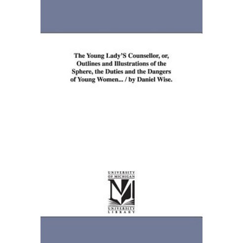 The Young Lady''s Counsellor Or Outlines and Illustrations of the Sphere the Duties and the Dangers ..., University of Michigan Library