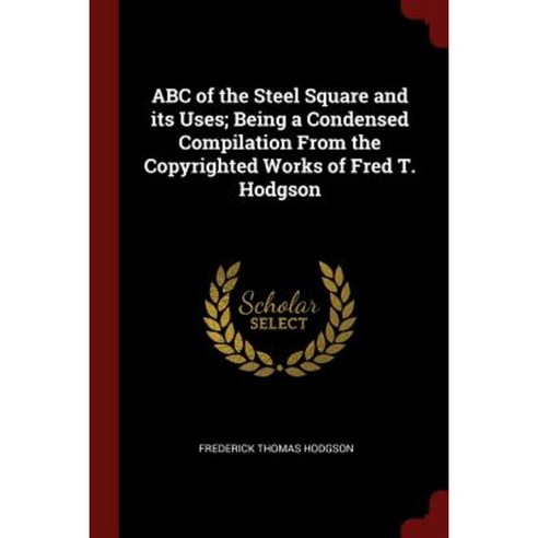 ABC of the Steel Square and Its Uses; Being a Condensed Compilation from the Copyrighted Works of Fred T. Hodgson Paperback, Andesite Press