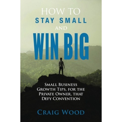 How To Stay Small And Win Big: Small Business Growth Tips For The Private Owner That Defy Convention Paperback, Independently Published