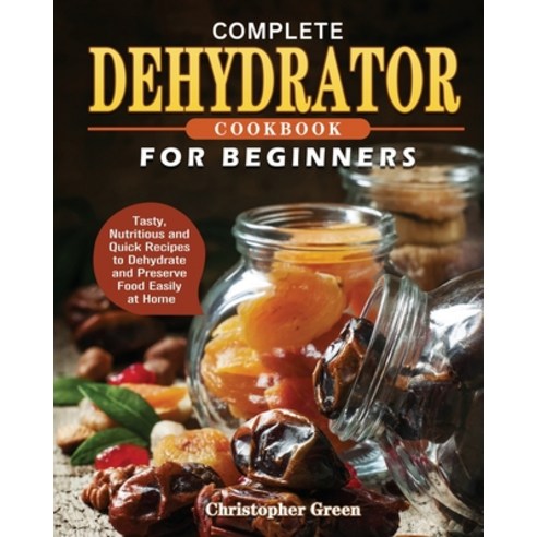 Complete Dehydrator Cookbook for Beginners: Tasty Nutritious and Quick Recipes to Dehydrate and Pre... Paperback, Christopher Green, English, 9781801241649
