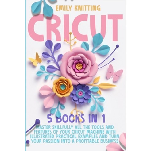 Cricut: 5 Books in 1: Master Skillfully All Tools and Features of Your Cricut Machine with Illustrat... Paperback, Emily Knitting, English, 9781914028373