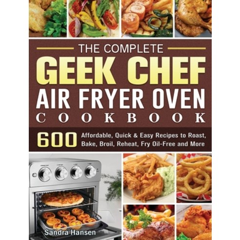 The Complete Geek Chef Air Fryer Oven Cookbook: 600 Affordable Quick & Easy Recipes to Roast Bake ... Hardcover, Sandra Hansen, English, 9781801660297