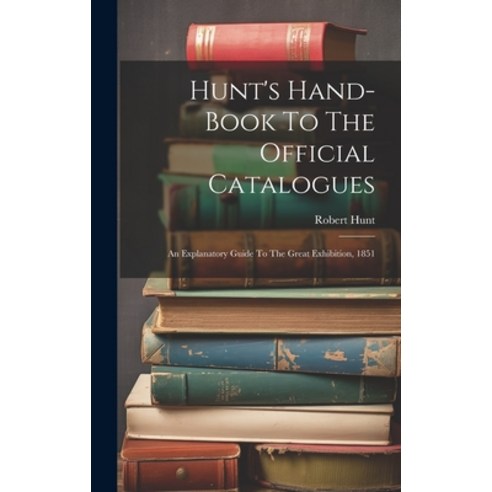 (영문도서) Hunt''s Hand-book To The Official Catalogues: An Explanatory Guide To The Great Exhibition 1851 Hardcover, Legare Street Press, English, 9781019523803
