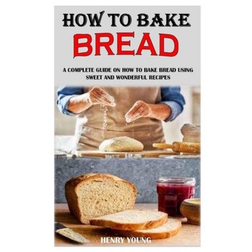 How to Bake Bread: A Complete Guide On How To Bake Bread Using Sweet And Wonderful Recipes Paperback, Independently Published