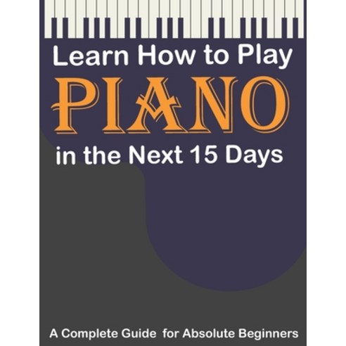 Learn How to Play Piano in the Next 15 Days A Complete Guide for Absolute Beginners: Keyboard For A... Paperback, Independently Published, English, 9798591639655