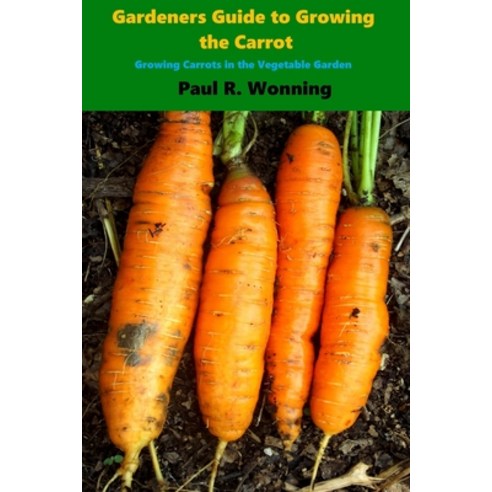 Gardener''s Guide to Growing the Carrot: Growing Carrots in the Vegetable Garden Paperback, Independently Published