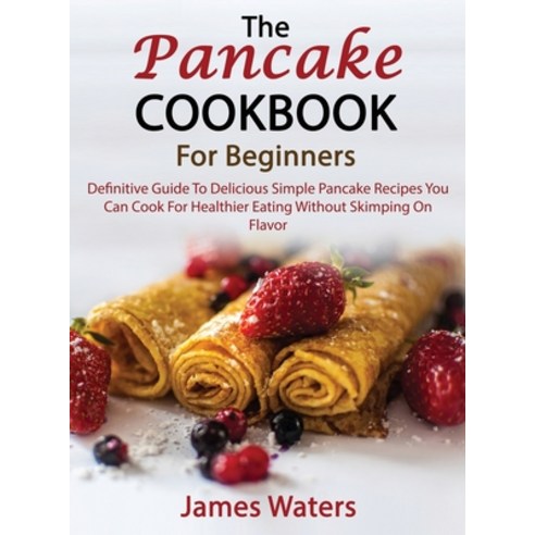 (영문도서) The Pancake Cookbook For Beginners: Definitive Guide To Delicious Simple Pancake Recipes You ... Hardcover, James Waters, English, 9781803259284