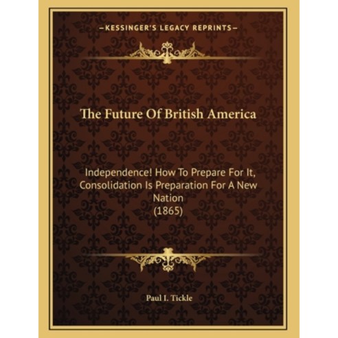 The Future Of British America: Independence! How To Prepare For It Consolidation Is Preparation For... Paperback, Kessinger Publishing