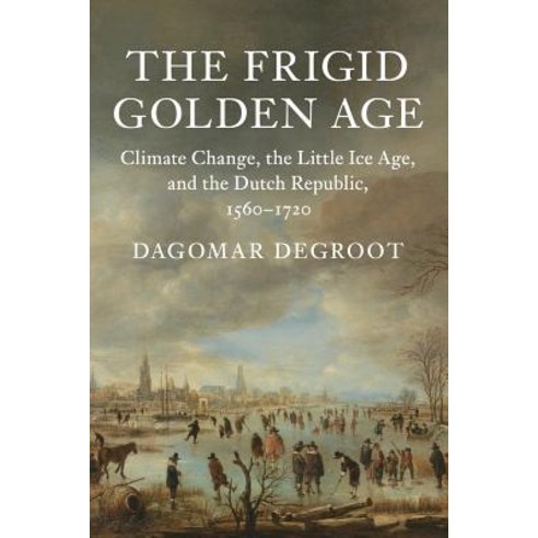 The Frigid Golden Age Climate Change the Little Ice Age and the Dutch Republic 1560-1720, Cambridge University Press