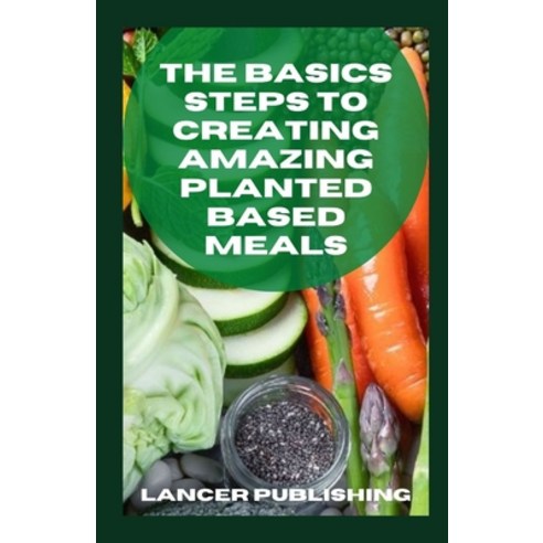 The Basics Steps To Creating Amazing Planted Based Meals: Everything You Need To Know About Basing Y... Paperback, Independently Published, English, 9798715228673