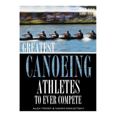 Greatest Canoeing Athletes to Ever Compete: Top 100 Paperback, Createspace