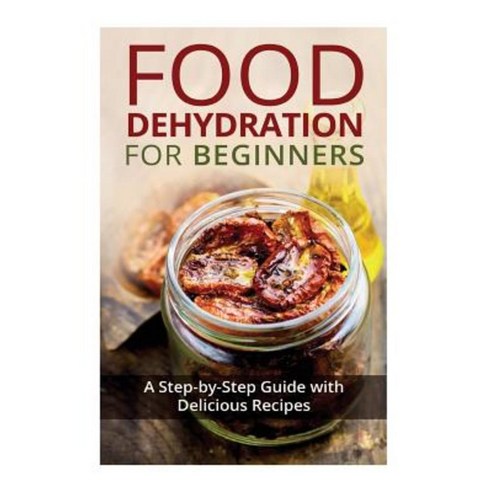 Food Dehydration for Beginners: A Step-By-Step Guide with Delicious Recipes Paperback, Createspace Independent Publishing Platform