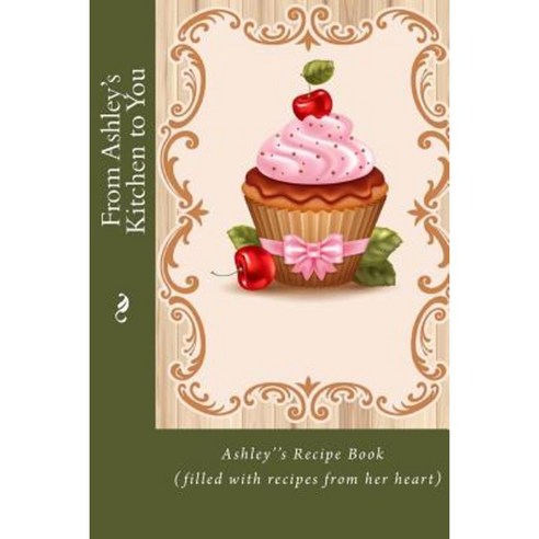 From Ashley''s Kitchen to You: Ashley''s Recipe Book (Filled with Recipes from Her Heart) Paperback, Createspace Independent Publishing Platform