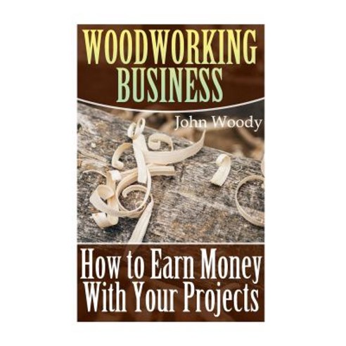 Woodworking Business: How to Earn Money with Your Projects: (Woodworking Woodworking Plans) Paperback, Createspace Independent Publishing Platform