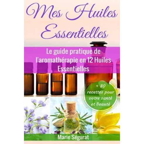 Mes Huiles Essentielles: Le Guide Pratique de L''Aromatherapie En 12 Huiles Essentielles Paperback, Createspace Independent Publishing Platform