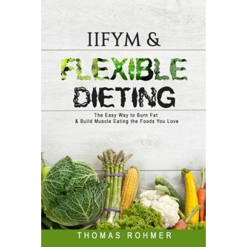 Iifym & Flexible Dieting: The Easy Way to Burn Fat & Build Muscle Eating the Foods You Love Paperback, Createspace Independent Publishing Platform