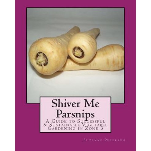 Shiver Me Parsnips: A Guide to Successful Sustainable Vegetable Gardening in Zone 3 Paperback, Createspace