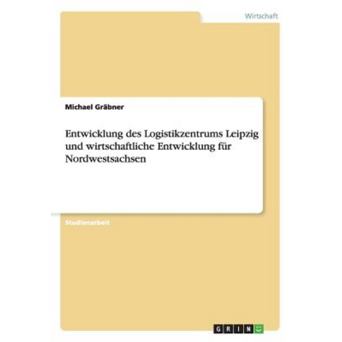 Entwicklung Des Logistikzentrums Leipzig Und Wirtschaftliche Entwicklung Fur Nordwestsachsen Paperback, Grin Publishing