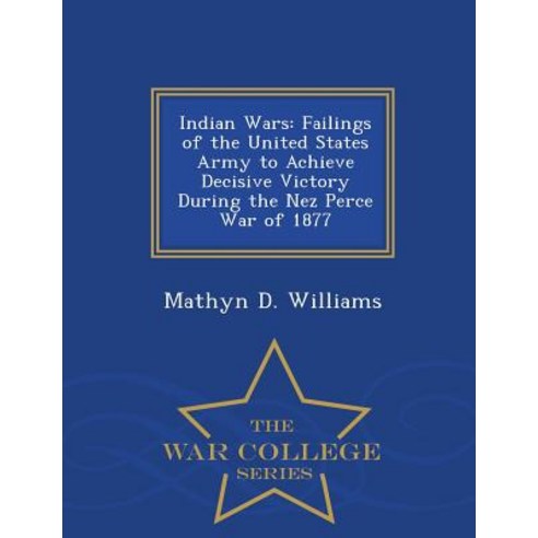Indian Wars: Failings of the United States Army to Achieve Decisive Victory During the Nez Perce War of 1877 - War College Series Paperback