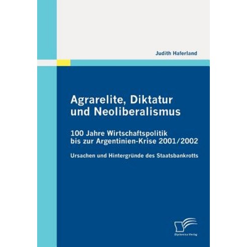 Agrarelite Diktatur Und Neoliberalismus: 100 Jahre Wirtschaftspolitik Bis Zur Argentinien-Krise 2001/2002 Paperback, Diplomica Verlag Gmbh