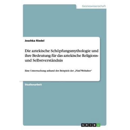 Die Aztekische Schopfungsmythologie Und Ihre Bedeutung Fur Das Aztekische Religions- Und Selbstverstandnis Paperback, Grin Publishing