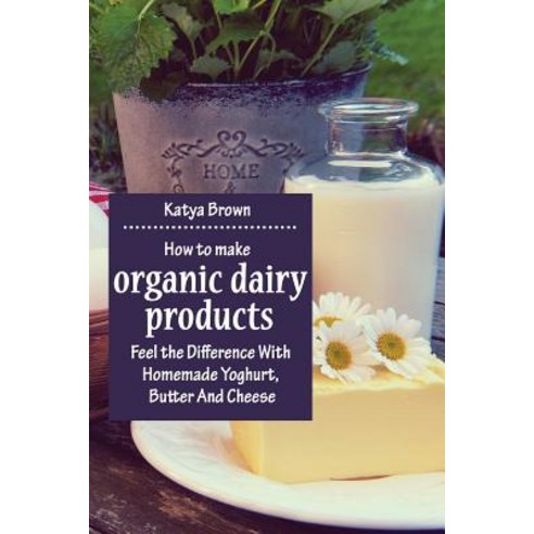 How to Make Organic Dairy Products: Feel the Difference with Homemade Yoghurt Butter and Different Ki..., Createspace Independent Publishing Platform
