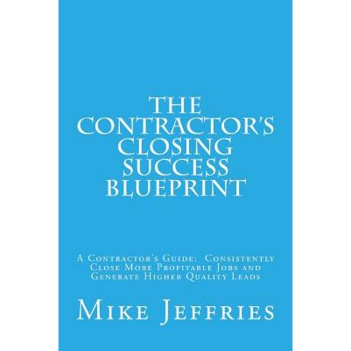 The Contractor''s Closing Success Blueprint: A Contractor''s Guide: Consistently Close More Profitable J..., Createspace Independent Publishing Platform