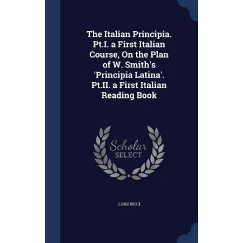 The Italian Principia. PT.I. a First Italian Course on the Plan of W. Smith''s ''Principia Latina''. PT...., Sagwan Press