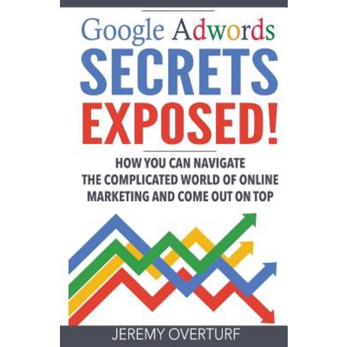 Google Adwords Secrets Exposed: How You Can Navigate the Complicated World of Online Marketing and Com..., Createspace Independent Publishing Platform
