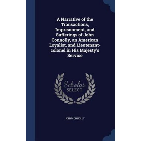 A Narrative of the Transactions Imprisonment and Sufferings of John Connolly an American Loyalist ..., Sagwan Press