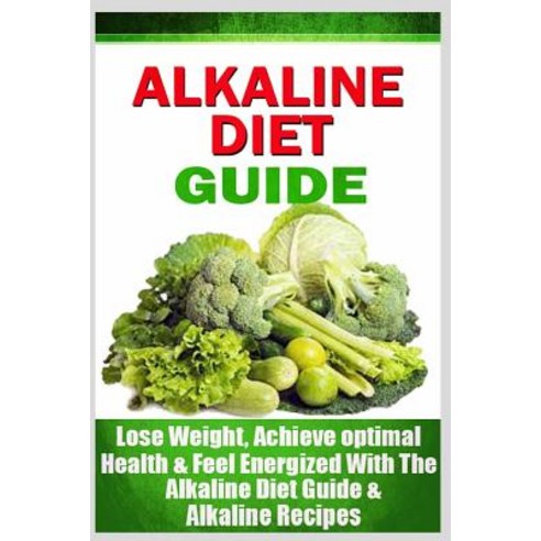 Alkaline Diet Guide: Lose Weight Quickly Achieve Optimal Health and Feel Energized with the Alkaline..., Createspace Independent Publishing Platform