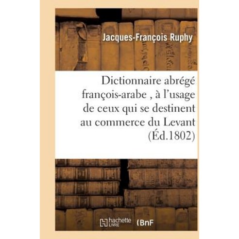 Dictionnaire Abrege Francois-Arabe A L''Usage de Ceux Qui Se Destinent Au Commerce Du Levant = Diction..., Hachette Livre - Bnf