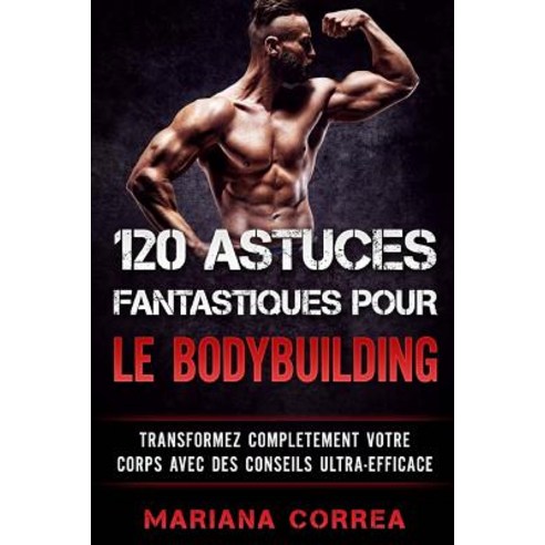 120 Astuces Fantastiques Pour Le Bodybuilding: Transformez Completement Votre Corps Avec Des Conseils ..., Createspace Independent Publishing Platform