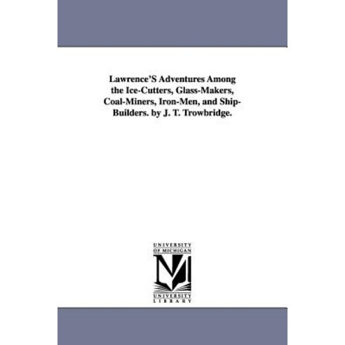 Lawrence''s Adventures Among the Ice-Cutters Glass-Makers Coal-Miners Iron-Men and Ship-Builders. b..., University of Michigan Library