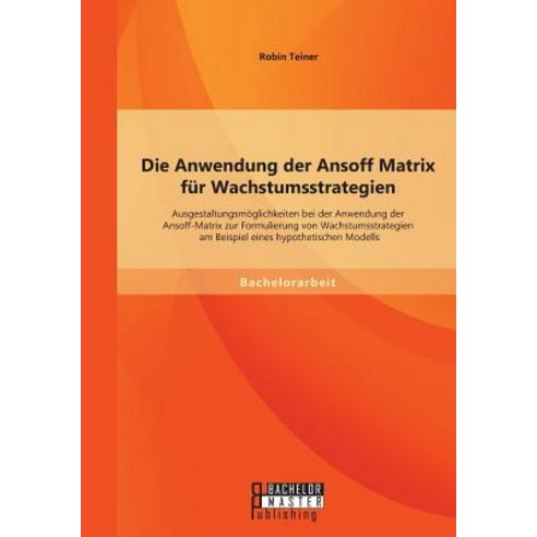 Die Anwendung Der Ansoff Matrix Fur Wachstumsstrategien: Ausgestaltungsmoglichkeiten Bei Der Anwendung..., Bachelor + Master Publishing