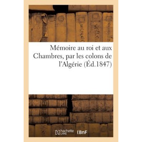 Memoire Au Roi Et Aux Chambres Par Les Colons de L''Algerie = Ma(c)Moire Au Roi Et Aux Chambres Par L..., Hachette Livre Bnf