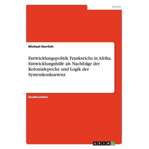 Entwicklungspolitik Frankreichs in Afrika. Entwicklungshilfe ALS Nachfolge Der Kolonialepoche Und Logi..., Grin Publishing