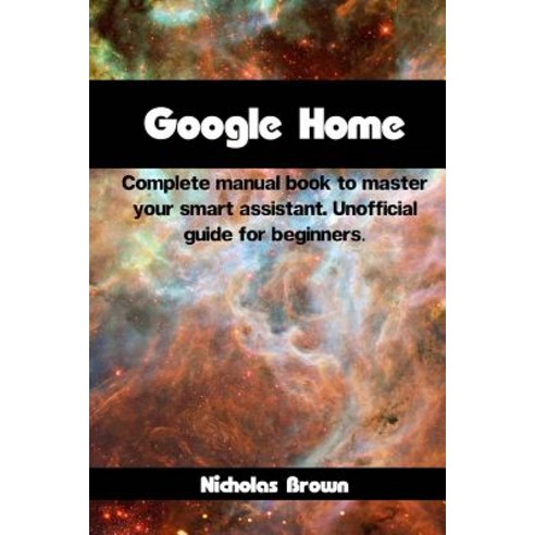 Google Home: Complete Manual Book to Master Your Smart Assistant. Unofficial Guide for Beginners, Createspace Independent Publishing Platform