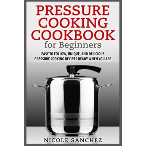 Pressure Cooking Cookbook for Beginners: Easy to Follow Unique and Delicious Pressure Cooking Recipe..., Createspace Independent Publishing Platform