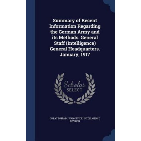 Summary of Recent Information Regarding the German Army and Its Methods. General Staff (Intelligence) ..., Sagwan Press