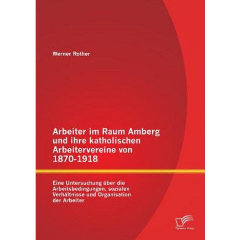 Arbeiter Im Raum Amberg Und Ihre Katholischen Arbeitervereine Von 1870-1918: Eine Untersuchung Uber Di..., Diplomica Verlag Gmbh