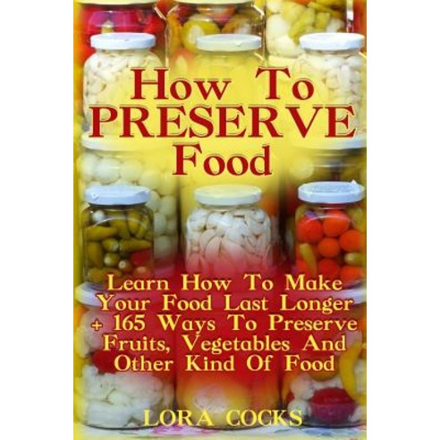 How to Preserve Food: Learn How to Make Your Food Last Longer + 165 Ways to Preserve Fruits Vegetable..., Createspace Independent Publishing Platform