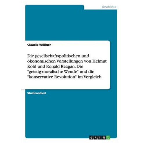 Die Gesellschaftspolitischen Und Okonomischen Vorstellungen Von Helmut Kohl Und Ronald Reagan: Die Gei..., Grin Publishing