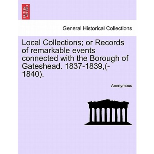 Local Collections; Or Records of Remarkable Events Connected with the Borough of Gateshead. 1837-1839 ..., British Library, Historical Print Editions