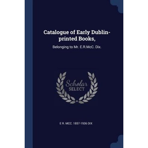 Catalogue of Early Dublin-Printed Books : Belonging to Mr. E.R.MCC. Dix. Paperback, Sagwan Press