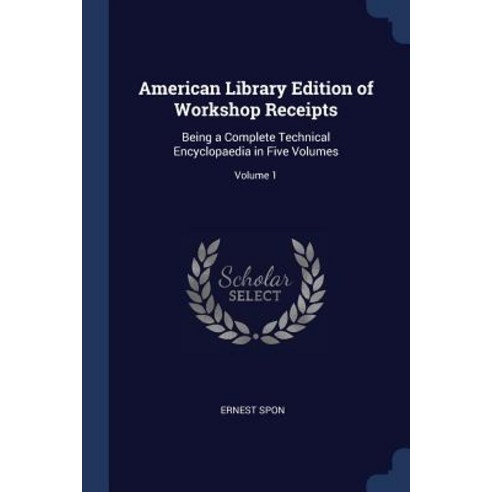 American Library Edition of Workshop Receipts: Being a Complete Technical Encyclopaedia in Five Volumes; Volume 1 Paperback, Sagwan Press