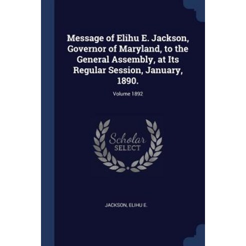 Message of Elihu E. Jackson Governor of Maryland to the General Assembly at Its Regular Session January 1890.; Volume 1892 Paperback, Sagwan Press