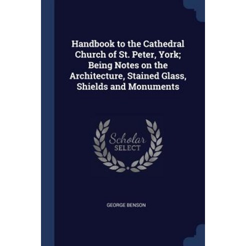 Handbook to the Cathedral Church of St. Peter York; Being Notes on the Architecture Stained Glass Shields and Monuments Paperback, Sagwan Press
